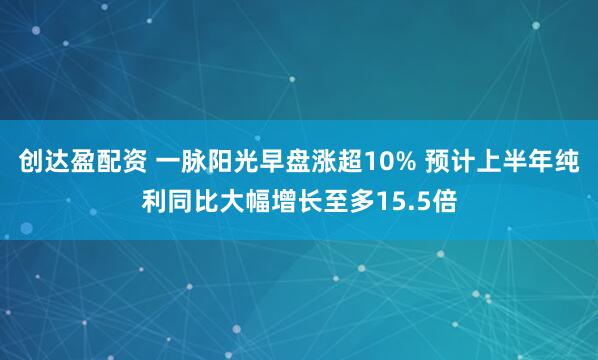 创达盈配资 一脉阳光早盘涨超10% 预计上半年纯利同比大幅增长至多15.5倍