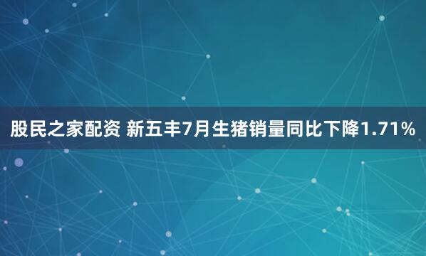 股民之家配资 新五丰7月生猪销量同比下降1.71%