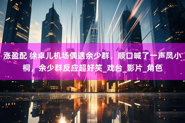 涨盈配 徐卓儿机场偶遇余少群，顺口喊了一声凤小桐，余少群反应超好笑_戏台_影片_角色