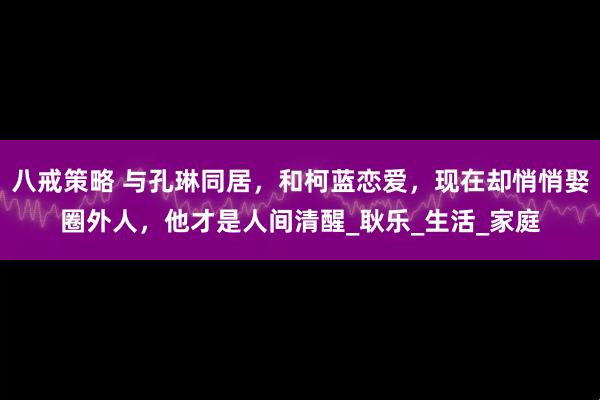 八戒策略 与孔琳同居，和柯蓝恋爱，现在却悄悄娶圈外人，他才是人间清醒_耿乐_生活_家庭