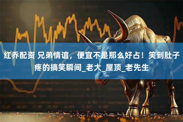 红乔配资 兄弟情谊，便宜不是那么好占！笑到肚子疼的搞笑瞬间_老大_屋顶_老先生