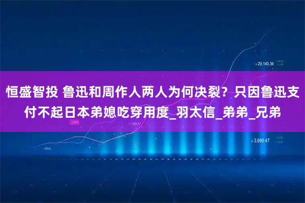 恒盛智投 鲁迅和周作人两人为何决裂？只因鲁迅支付不起日本弟媳吃穿用度_羽太信_弟弟_兄弟