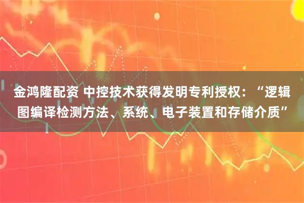 金鸿隆配资 中控技术获得发明专利授权：“逻辑图编译检测方法、系统、电子装置和存储介质”
