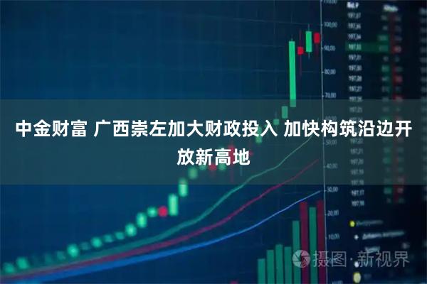 中金财富 广西崇左加大财政投入 加快构筑沿边开放新高地
