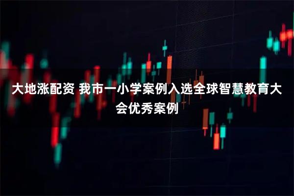 大地涨配资 我市一小学案例入选全球智慧教育大会优秀案例
