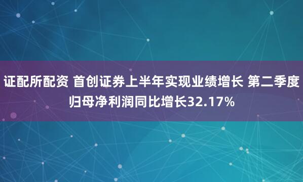 证配所配资 首创证券上半年实现业绩增长 第二季度归母净利润同比增长32.17%