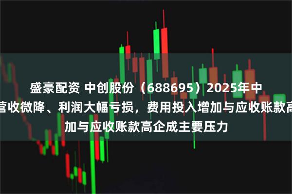 盛豪配资 中创股份（688695）2025年中报财务分析：营收微降、利润大幅亏损，费用投入增加与应收账款高企成主要压力