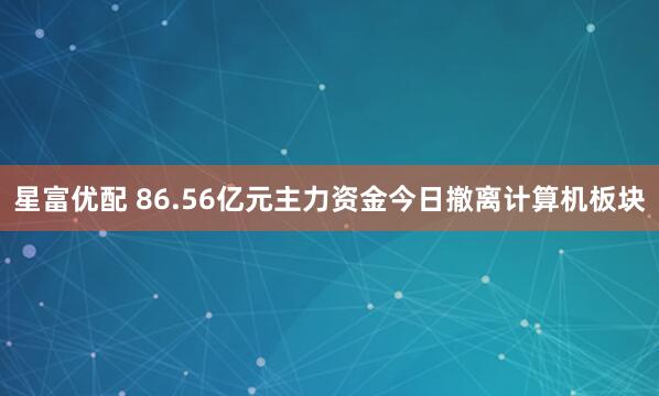 星富优配 86.56亿元主力资金今日撤离计算机板块