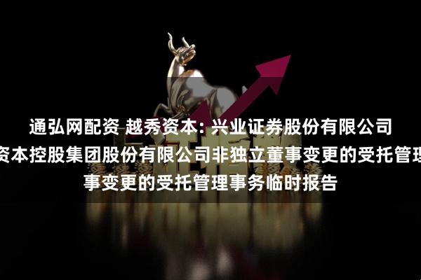 通弘网配资 越秀资本: 兴业证券股份有限公司关于广州越秀资本控股集团股份有限公司非独立董事变更的受托管理事务临时报告