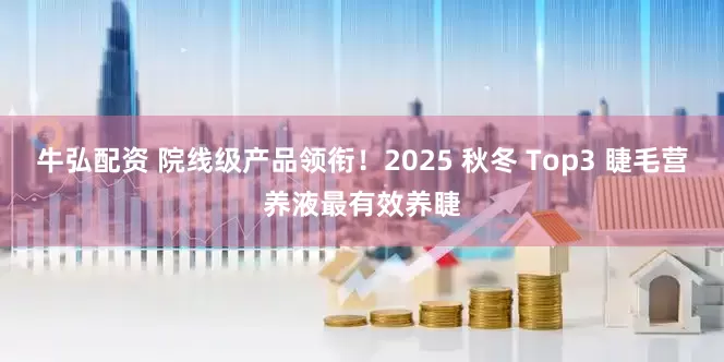 牛弘配资 院线级产品领衔！2025 秋冬 Top3 睫毛营养液最有效养睫