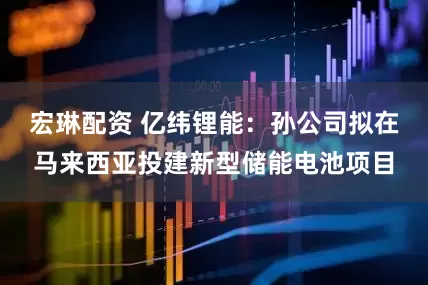 宏琳配资 亿纬锂能：孙公司拟在马来西亚投建新型储能电池项目