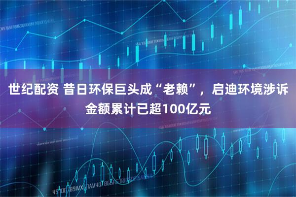 世纪配资 昔日环保巨头成“老赖”，启迪环境涉诉金额累计已超100亿元