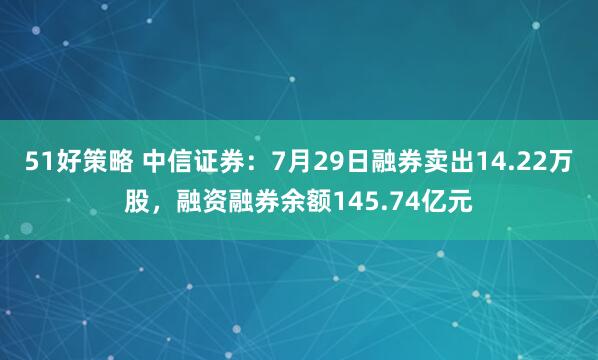 51好策略 中信证券：7月29日融券卖出14.22万股，融资融券余额145.74亿元
