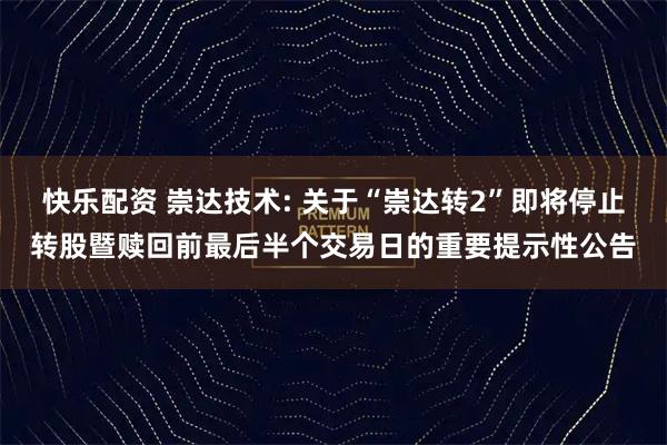 快乐配资 崇达技术: 关于“崇达转2”即将停止转股暨赎回前最后半个交易日的重要提示性公告