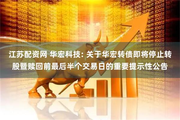 江苏配资网 华宏科技: 关于华宏转债即将停止转股暨赎回前最后半个交易日的重要提示性公告