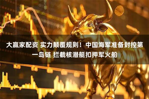 大赢家配资 实力颠覆规则!中国海军准备封控第一岛链 拦截核潜艇扣押军火船
