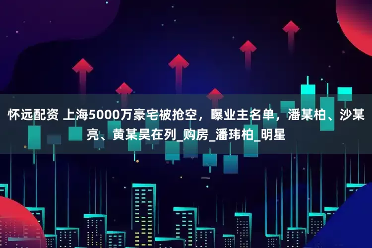 怀远配资 上海5000万豪宅被抢空，曝业主名单，潘某柏、沙某亮、黄某昊在列_购房_潘玮柏_明星