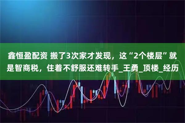 鑫恒盈配资 搬了3次家才发现，这“2个楼层”就是智商税，住着不舒服还难转手_王勇_顶楼_经历