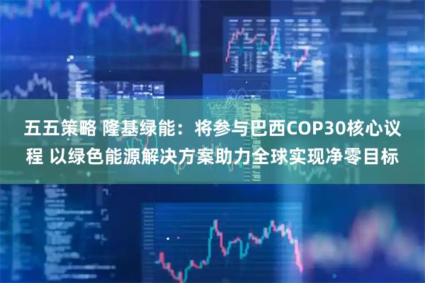 五五策略 隆基绿能：将参与巴西COP30核心议程 以绿色能源解决方案助力全球实现净零目标