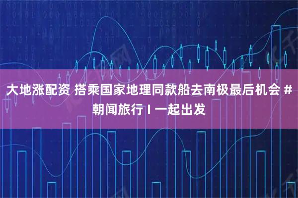 大地涨配资 搭乘国家地理同款船去南极最后机会 #朝闻旅行 I 一起出发