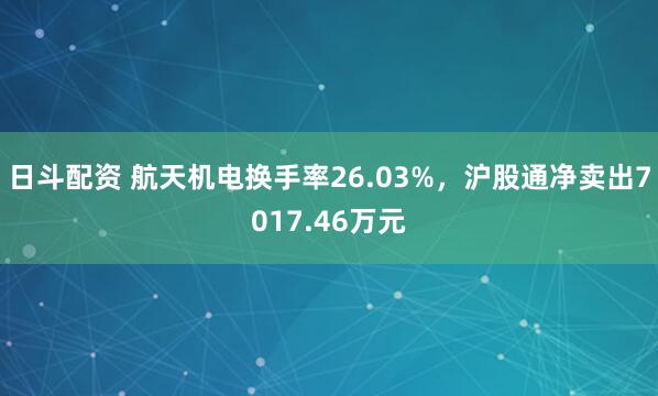 日斗配资 航天机电换手率26.03%，沪股通净卖出7017.46万元