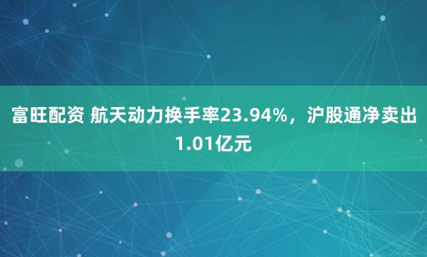 富旺配资 航天动力换手率23.94%，沪股通净卖出1.01亿元