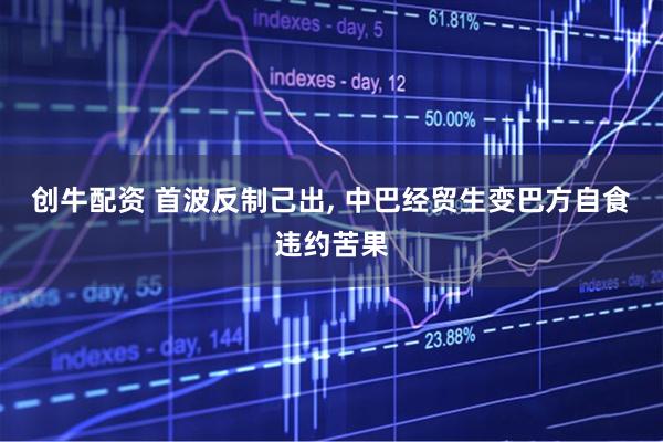 创牛配资 首波反制己出, 中巴经贸生变巴方自食违约苦果