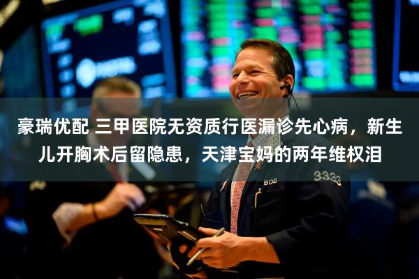 豪瑞优配 三甲医院无资质行医漏诊先心病，新生儿开胸术后留隐患，天津宝妈的两年维权泪