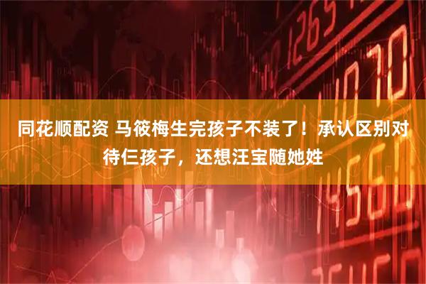同花顺配资 马筱梅生完孩子不装了！承认区别对待仨孩子，还想汪宝随她姓