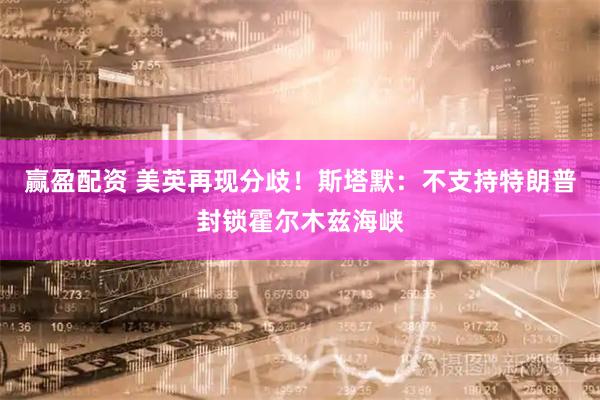 赢盈配资 美英再现分歧！斯塔默：不支持特朗普封锁霍尔木兹海峡