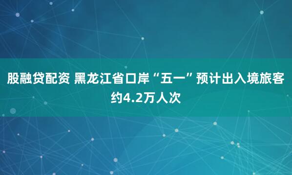 股融贷配资 黑龙江省口岸“五一”预计出入境旅客约4.2万人次